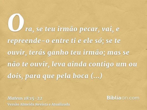 Ora, se teu irmão pecar, vai, e repreende-o entre ti e ele só; se te ouvir, terás ganho teu irmão;mas se não te ouvir, leva ainda contigo um ou dois, para que p