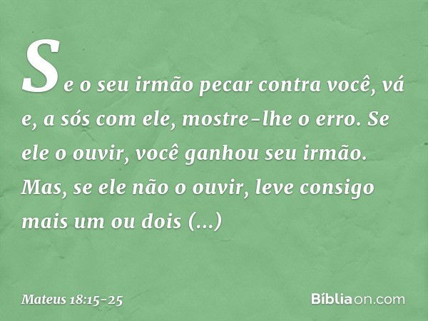 "Se o seu irmão pecar contra você, vá e, a sós com ele, mostre-lhe o erro. Se ele o ouvir, você ganhou seu irmão. Mas, se ele não o ouvir, leve consigo mais um 