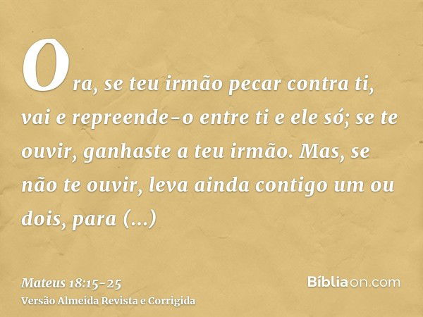 Ora, se teu irmão pecar contra ti, vai e repreende-o entre ti e ele só; se te ouvir, ganhaste a teu irmão.Mas, se não te ouvir, leva ainda contigo um ou dois, p