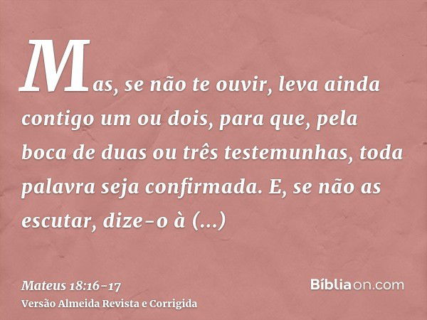 Mas, se não te ouvir, leva ainda contigo um ou dois, para que, pela boca de duas ou três testemunhas, toda palavra seja confirmada.E, se não as escutar, dize-o 