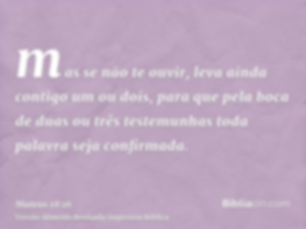 mas se não te ouvir, leva ainda contigo um ou dois, para que pela boca de duas ou três testemunhas toda palavra seja confirmada.