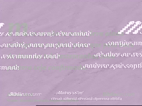 mas se não te ouvir, leva ainda contigo um ou dois, para que pela boca de duas ou três testemunhas toda palavra seja confirmada.