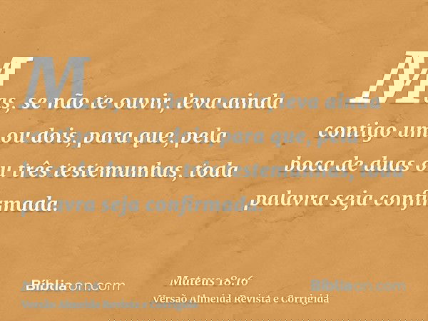 Mas, se não te ouvir, leva ainda contigo um ou dois, para que, pela boca de duas ou três testemunhas, toda palavra seja confirmada.