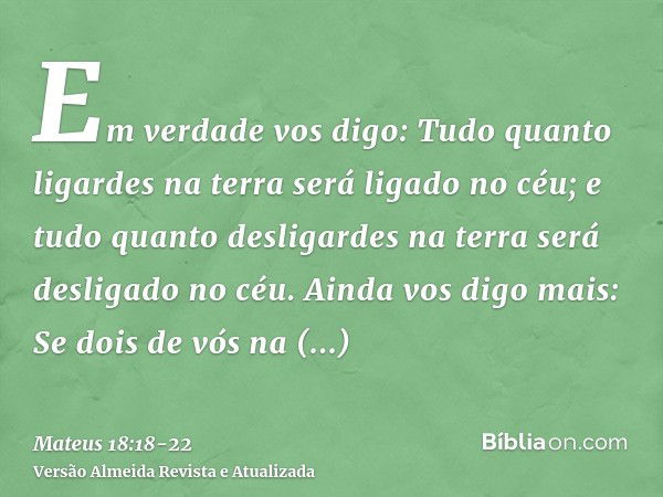 Em verdade vos digo: Tudo quanto ligardes na terra será ligado no céu; e tudo quanto desligardes na terra será desligado no céu.Ainda vos digo mais: Se dois de 