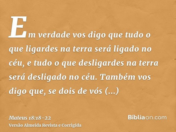 Em verdade vos digo que tudo o que ligardes na terra será ligado no céu, e tudo o que desligardes na terra será desligado no céu.Também vos digo que, se dois de