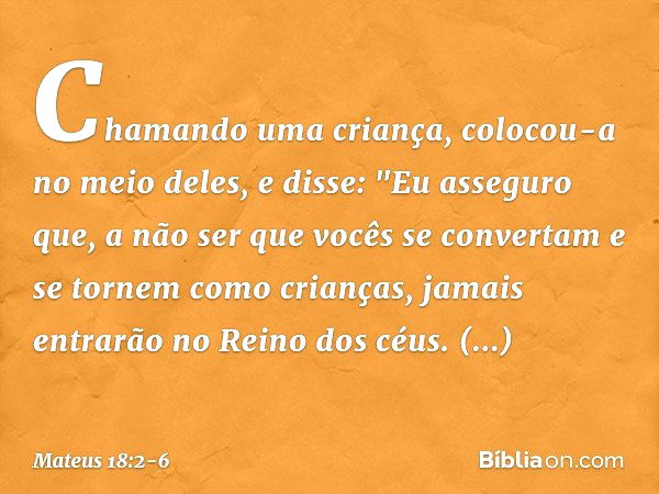 Chamando uma criança, colocou-a no meio deles, e disse: "Eu asseguro que, a não ser que vocês se convertam e se tornem como crianças, jamais entrarão no Reino d