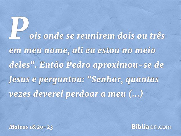 Pois onde se reunirem dois ou três em meu nome, ali eu estou no meio deles". Então Pedro aproximou-se de Jesus e perguntou: "Senhor, quantas vezes deverei perdo