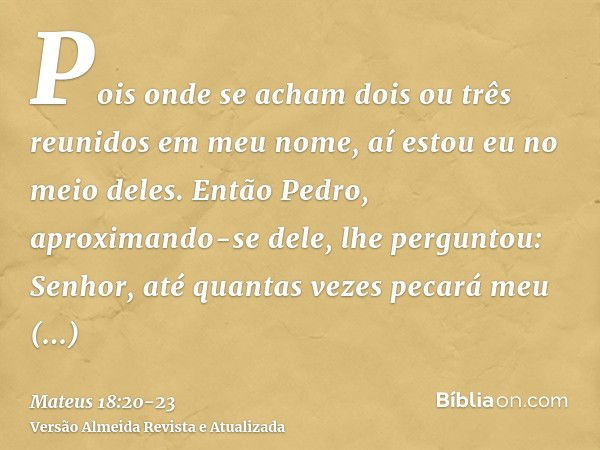 Pois onde se acham dois ou três reunidos em meu nome, aí estou eu no meio deles.Então Pedro, aproximando-se dele, lhe perguntou: Senhor, até quantas vezes pecar