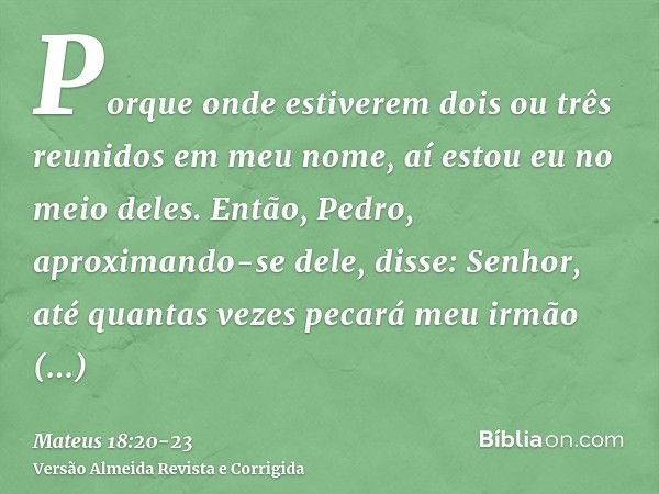 Porque onde estiverem dois ou três reunidos em meu nome, aí estou eu no meio deles.Então, Pedro, aproximando-se dele, disse: Senhor, até quantas vezes pecará me