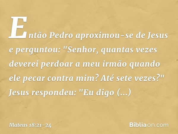 Então Pedro aproximou-se de Jesus e perguntou: "Senhor, quantas vezes deverei perdoar a meu irmão quando ele pecar contra mim? Até sete vezes?" Jesus respondeu: