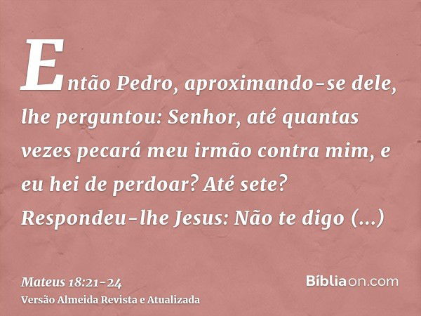 Então Pedro, aproximando-se dele, lhe perguntou: Senhor, até quantas vezes pecará meu irmão contra mim, e eu hei de perdoar? Até sete?Respondeu-lhe Jesus: Não t