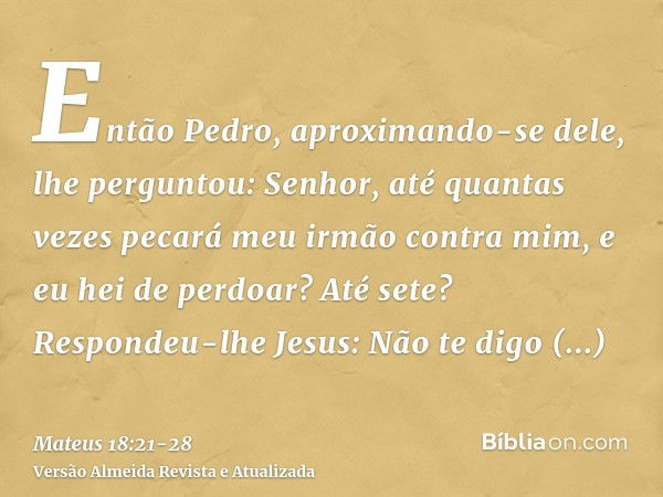 Então Pedro, aproximando-se dele, lhe perguntou: Senhor, até quantas vezes pecará meu irmão contra mim, e eu hei de perdoar? Até sete?Respondeu-lhe Jesus: Não t