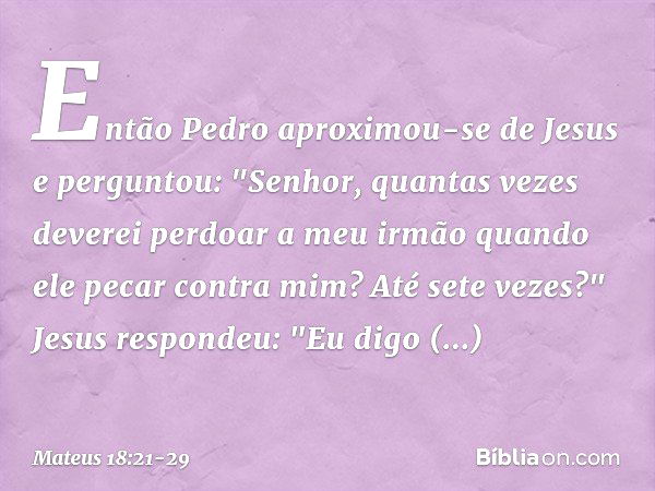 Então Pedro aproximou-se de Jesus e perguntou: "Senhor, quantas vezes deverei perdoar a meu irmão quando ele pecar contra mim? Até sete vezes?" Jesus respondeu: