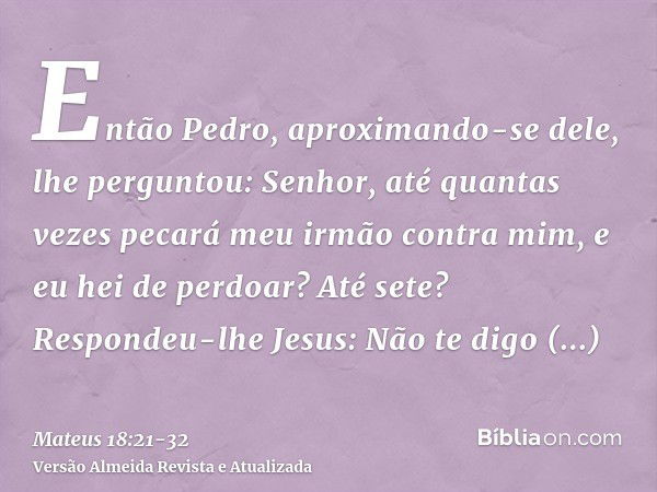 Então Pedro, aproximando-se dele, lhe perguntou: Senhor, até quantas vezes pecará meu irmão contra mim, e eu hei de perdoar? Até sete?Respondeu-lhe Jesus: Não t