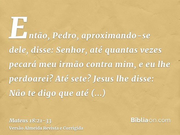 Então, Pedro, aproximando-se dele, disse: Senhor, até quantas vezes pecará meu irmão contra mim, e eu lhe perdoarei? Até sete?Jesus lhe disse: Não te digo que a