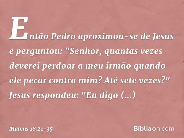 Então Pedro aproximou-se de Jesus e perguntou: "Senhor, quantas vezes deverei perdoar a meu irmão quando ele pecar contra mim? Até sete vezes?" Jesus respondeu: