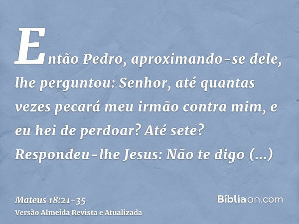 Então Pedro, aproximando-se dele, lhe perguntou: Senhor, até quantas vezes pecará meu irmão contra mim, e eu hei de perdoar? Até sete?Respondeu-lhe Jesus: Não t