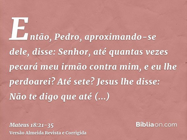 Então, Pedro, aproximando-se dele, disse: Senhor, até quantas vezes pecará meu irmão contra mim, e eu lhe perdoarei? Até sete?Jesus lhe disse: Não te digo que a