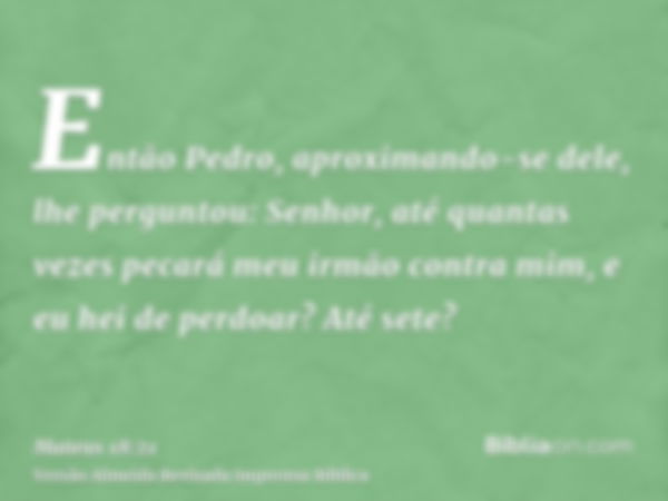 Então Pedro, aproximando-se dele, lhe perguntou: Senhor, até quantas vezes pecará meu irmão contra mim, e eu hei de perdoar? Até sete?