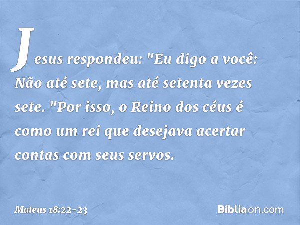 Jesus respondeu: "Eu digo a você: Não até sete, mas até setenta vezes sete. "Por isso, o Reino dos céus é como um rei que desejava acertar contas com seus servo