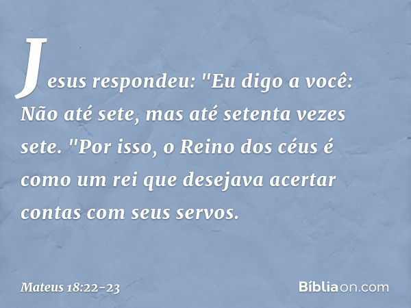 Jesus respondeu: "Eu digo a você: Não até sete, mas até setenta vezes sete. "Por isso, o Reino dos céus é como um rei que desejava acertar contas com seus servo