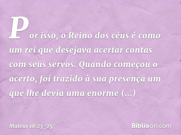 "Por isso, o Reino dos céus é como um rei que desejava acertar contas com seus servos. Quando começou o acerto, foi trazido à sua presença um que lhe devia uma 