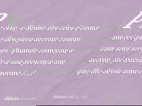 "Por isso, o Reino dos céus é como um rei que desejava acertar contas com seus servos. Quando começou o acerto, foi trazido à sua presença um que lhe devia uma