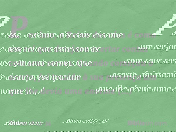 "Por isso, o Reino dos céus é como um rei que desejava acertar contas com seus servos. Quando começou o acerto, foi trazido à sua presença um que lhe devia uma