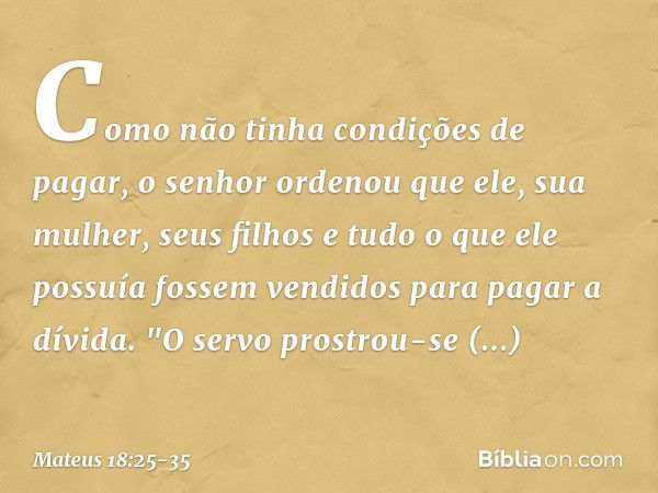 Como não tinha condições de pagar, o senhor ordenou que ele, sua mulher, seus filhos e tudo o que ele possuía fossem vendidos para pagar a dívida. "O servo pros