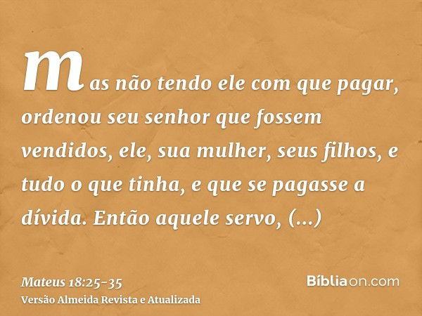 mas não tendo ele com que pagar, ordenou seu senhor que fossem vendidos, ele, sua mulher, seus filhos, e tudo o que tinha, e que se pagasse a dívida.Então aquel