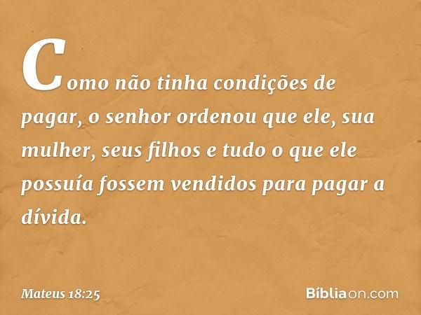 Como não tinha condições de pagar, o senhor ordenou que ele, sua mulher, seus filhos e tudo o que ele possuía fossem vendidos para pagar a dívida. -- Mateus 18: