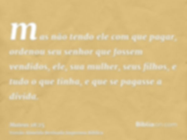 mas não tendo ele com que pagar, ordenou seu senhor que fossem vendidos, ele, sua mulher, seus filhos, e tudo o que tinha, e que se pagasse a dívida.