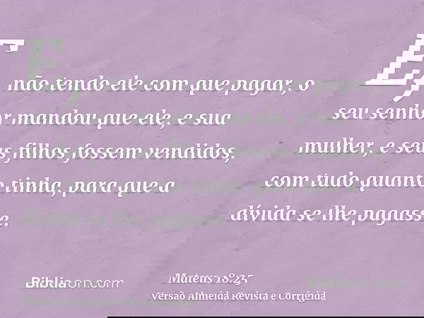 E, não tendo ele com que pagar, o seu senhor mandou que ele, e sua mulher, e seus filhos fossem vendidos, com tudo quanto tinha, para que a dívida se lhe pagass