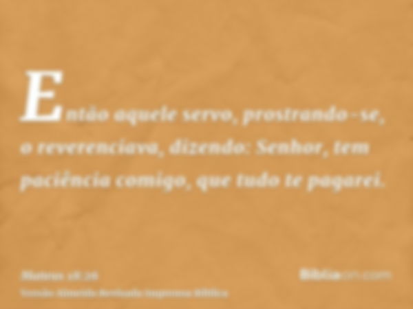 Então aquele servo, prostrando-se, o reverenciava, dizendo: Senhor, tem paciência comigo, que tudo te pagarei.