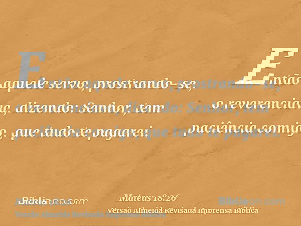Então aquele servo, prostrando-se, o reverenciava, dizendo: Senhor, tem paciência comigo, que tudo te pagarei.