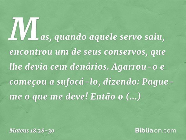 "Mas, quando aquele servo saiu, encontrou um de seus conservos, que lhe devia cem denários. Agarrou-o e começou a sufocá-lo, dizendo: 'Pague-me o que me deve!' 