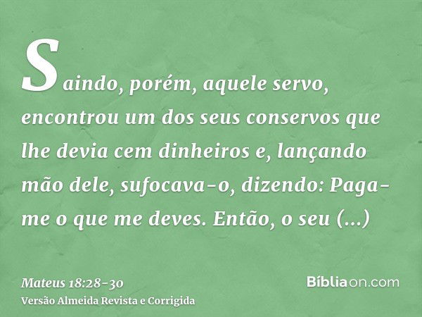 Saindo, porém, aquele servo, encontrou um dos seus conservos que lhe devia cem dinheiros e, lançando mão dele, sufocava-o, dizendo: Paga-me o que me deves.Então