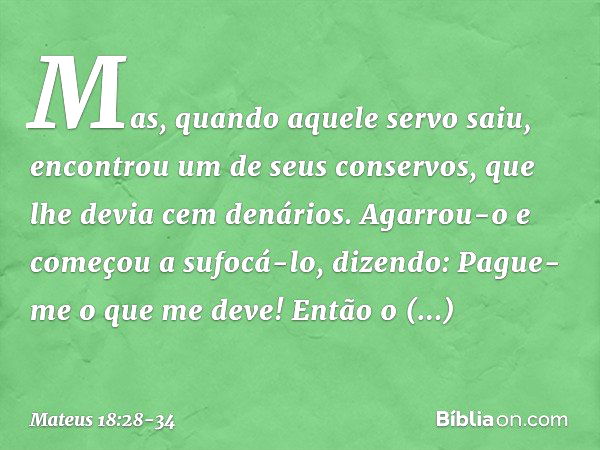 "Mas, quando aquele servo saiu, encontrou um de seus conservos, que lhe devia cem denários. Agarrou-o e começou a sufocá-lo, dizendo: 'Pague-me o que me deve!' 