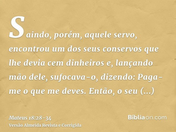 Saindo, porém, aquele servo, encontrou um dos seus conservos que lhe devia cem dinheiros e, lançando mão dele, sufocava-o, dizendo: Paga-me o que me deves.Então