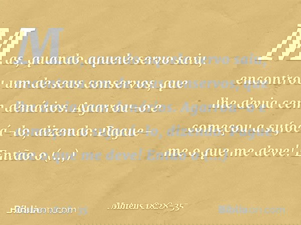 "Mas, quando aquele servo saiu, encontrou um de seus conservos, que lhe devia cem denários. Agarrou-o e começou a sufocá-lo, dizendo: 'Pague-me o que me deve!'