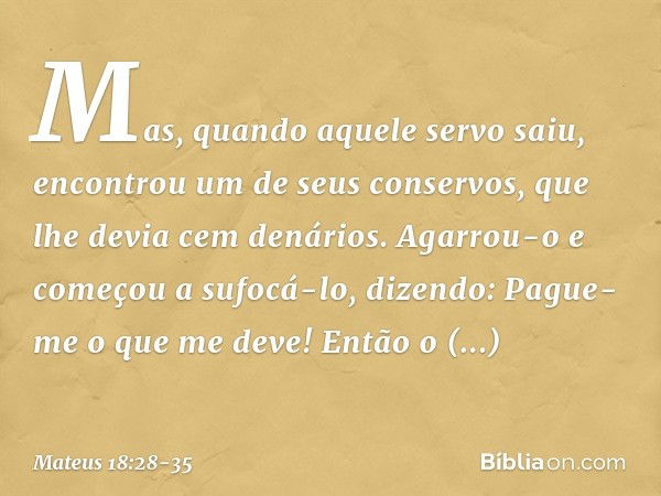 "Mas, quando aquele servo saiu, encontrou um de seus conservos, que lhe devia cem denários. Agarrou-o e começou a sufocá-lo, dizendo: 'Pague-me o que me deve!' 