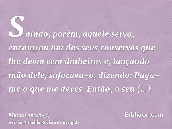 Saindo, porém, aquele servo, encontrou um dos seus conservos que lhe devia cem dinheiros e, lançando mão dele, sufocava-o, dizendo: Paga-me o que me deves.Então