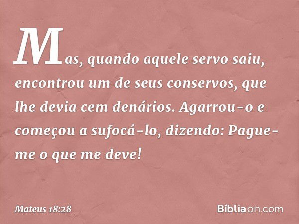 "Mas, quando aquele servo saiu, encontrou um de seus conservos, que lhe devia cem denários. Agarrou-o e começou a sufocá-lo, dizendo: 'Pague-me o que me deve!' 