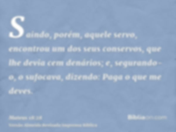 Saindo, porém, aquele servo, encontrou um dos seus conservos, que lhe devia cem denários; e, segurando-o, o sufocava, dizendo: Paga o que me deves.