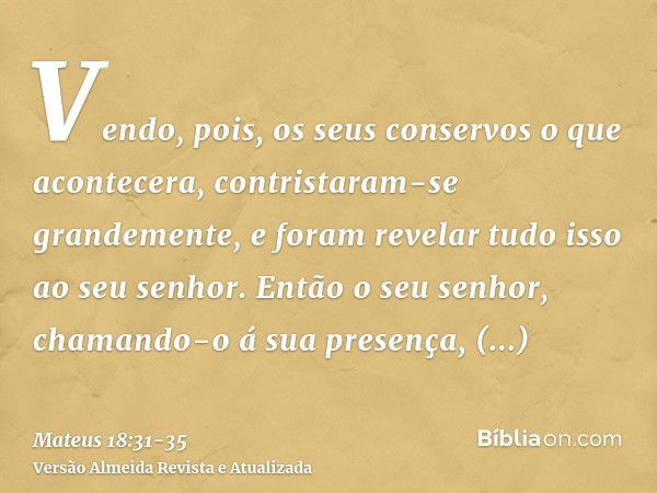 Vendo, pois, os seus conservos o que acontecera, contristaram-se grandemente, e foram revelar tudo isso ao seu senhor.Então o seu senhor, chamando-o á sua prese