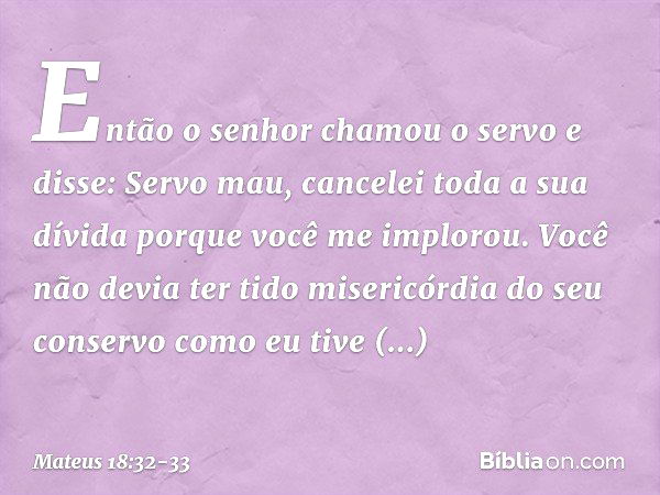 "Então o senhor chamou o servo e disse: 'Servo mau, cancelei toda a sua dívida porque você me implorou. Você não devia ter tido misericórdia do seu conservo com