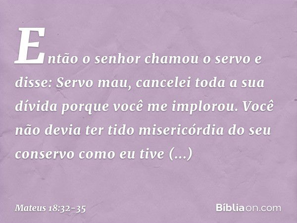 "Então o senhor chamou o servo e disse: 'Servo mau, cancelei toda a sua dívida porque você me implorou. Você não devia ter tido misericórdia do seu conservo com