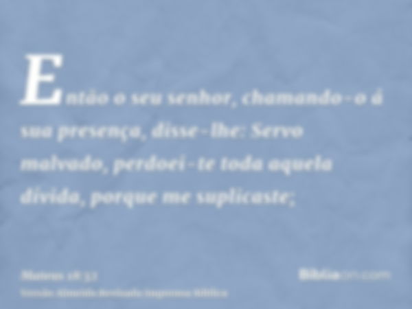 Então o seu senhor, chamando-o á sua presença, disse-lhe: Servo malvado, perdoei-te toda aquela dívida, porque me suplicaste;