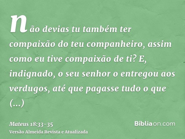 não devias tu também ter compaixão do teu companheiro, assim como eu tive compaixão de ti?E, indignado, o seu senhor o entregou aos verdugos, até que pagasse tu