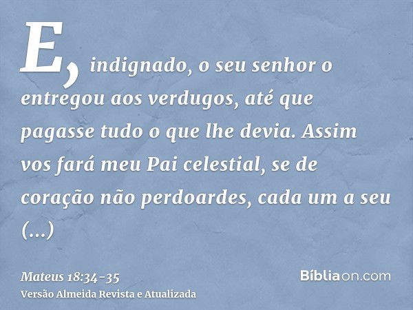 E, indignado, o seu senhor o entregou aos verdugos, até que pagasse tudo o que lhe devia.Assim vos fará meu Pai celestial, se de coração não perdoardes, cada um